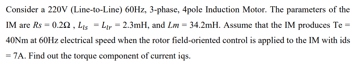 Consider a 220V (Line-to-Line) 60HZ, 3-phase, 4pole Induction Motor. The parameters of the
IM are Rs = 0.22 , Lis = Lr = 2.3mH, and Lm = 34.2mH. Assume that the IM produces Te =
40NM at 60HZ electrical speed when the rotor field-oriented control is applied to the IM with ids
= 7A. Find out the torque component of current iqs.
