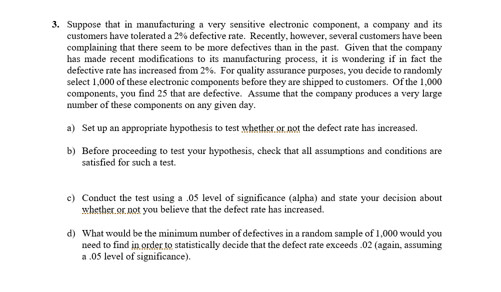 3. Suppose that in manufacturing a very sensitive electronic component, a company and its
customers have tolerated a 2% defective rate. Recently, however, several customers have been
complaining that there seem to be more defectives than in the past. Given that the company
has made recent modifications to its manufacturing process, it is wondering if in fact the
defective rate has increased from 2%. For quality assurance purposes, you decide to randomly
select 1,000 of these electronic components before they are shipped to customers. Of the 1,000
components, you find 25 that are defective. Assume that the company produces a very large
number of these components on any given day.
a) Set up an appropriate hypothesis to test whether or not the defect rate has increased.
b) Before proceeding to test your hypothesis, check that all assumptions and conditions are
satisfied for such a test.
c) Conduct the test using a .05 level of significance (alpha) and state your decision about
whether or not you believe that the defect rate has increased.
d) What would be the minimum number of defectives in a random sample of 1,000 would you
need to find in order to statistically decide that the defect rate exceeds .02 (again, assuming
a .05 level of significance).
