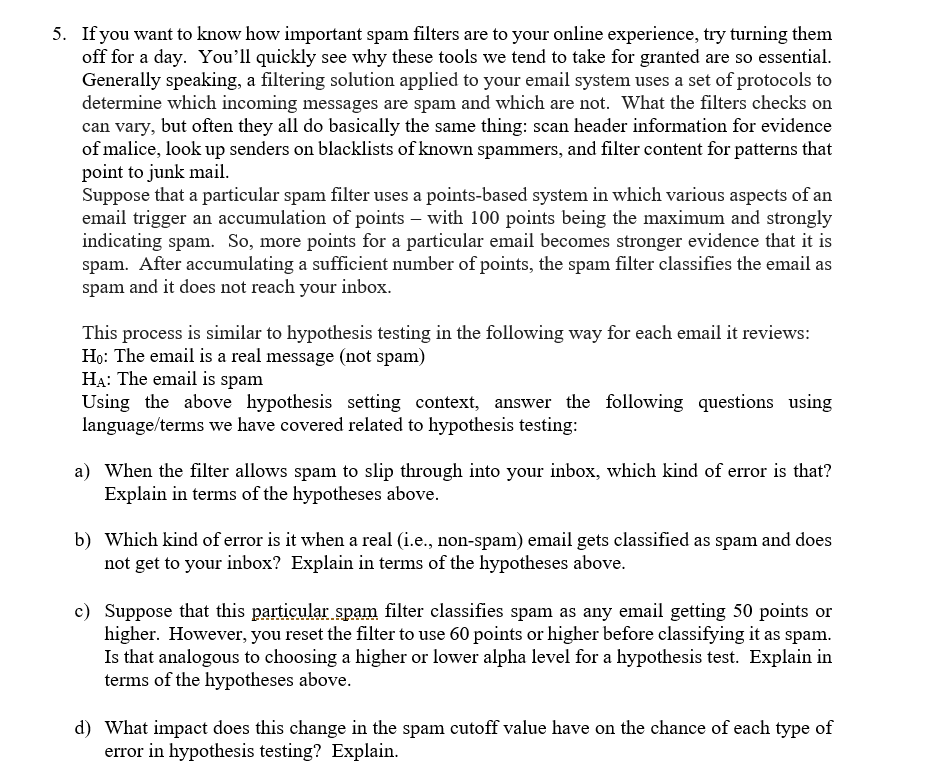 5. If you want to know how important spam filters are to your online experience, try turning them
off for a day. You'll quickly see why these tools we tend to take for granted are so essential.
Generally speaking, a filtering solution applied to your email system uses a set of protocols to
determine which incoming messages are spam and which are not. What the filters checks on
can vary, but often they all do basically the same thing: scan header information for evidence
of malice, look up senders on blacklists of known spammers, and filter content for patterns that
point to junk mail.
Suppose that a particular spam filter uses a points-based system in which various aspects of an
email trigger an accumulation of points – with 100 points being the maximum and strongly
indicating spam. So, more points for a particular email becomes stronger evidence that it is
spam. After accumulating a sufficient number of points, the spam filter classifies the email as
and it does not reach your inbox.
spam
This process is similar to hypothesis testing in the following way for each email it reviews:
Họ: The email is a real message (not spam)
HA: The email is spam
Using the above hypothesis setting context, answer the following questions using
language/terms we have covered related to hypothesis testing:
a) When the filter allows spam to slip through into your inbox, which kind of error is that?
Explain in terms of the hypotheses above.
b) Which kind of error is it when a real (i.e., non-spam) email gets classified as spam and does
not get to your inbox? Explain in terms of the hypotheses above.
c) Suppose that this particular spam filter classifies spam as any email getting 50 points or
higher. However, you reset the filter to use 60 points or higher before classifying it as spam.
Is that analogous to choosing a higher or lower alpha level for a hypothesis test. Explain in
terms of the hypotheses above.
d) What impact does this change in the spam cutoff value have on the chance of each type of
error in hypothesis testing? Explain.

