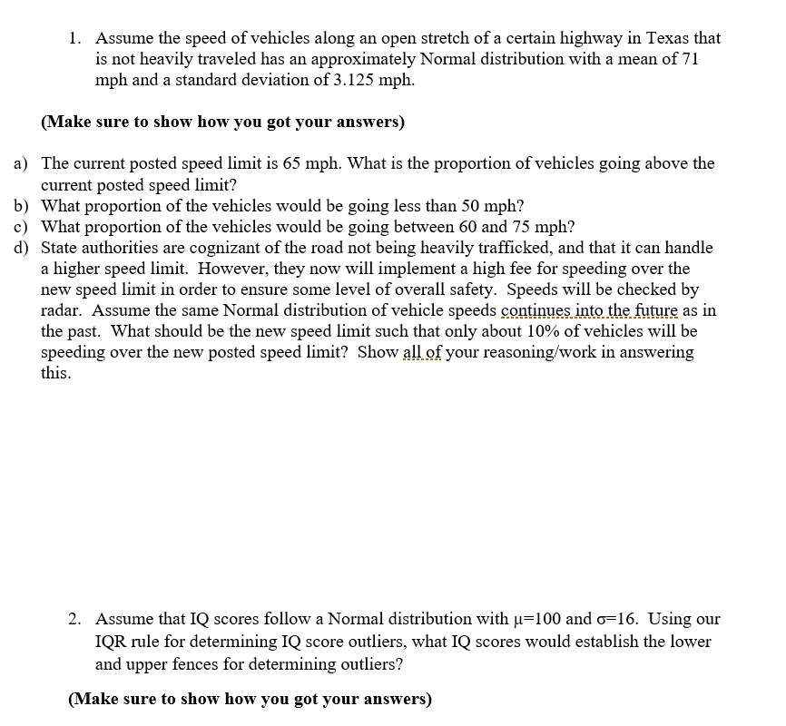 Here's a detailed transcription and explanation of the text and the task presented in the image:

---

**Task: Vehicle Speed Distribution**

1. **Assumptions**:
   - Assume the speed of vehicles along an open stretch of a certain highway in Texas that is not heavily traveled has an approximately Normal distribution with:
     - Mean (μ) = 71 mph
     - Standard deviation (σ) = 3.125 mph

**Questions**:

a) **Calculate the Proportion Above 65 mph**:
   - What is the proportion of vehicles going above the current posted speed limit of 65 mph?

b) **Calculate the Proportion Below 50 mph**:
   - What proportion of the vehicles would be going less than 50 mph?

c) **Calculate the Proportion Between 60 and 75 mph**:
   - What proportion of the vehicles would be going between 60 and 75 mph?

d) **Determine New Speed Limit**:
   - State authorities recognize the road can handle a higher speed limit. They will implement a high fee for speeding over the new speed limit to ensure overall safety. Speeds will be checked by radar. Assuming the Normal distribution of vehicle speeds continues as before, what should be the new speed limit such that only about 10% of vehicles will be speeding over this limit?

**Note**: Make sure to show all your reasoning and calculations in your answers.

---

**Task: IQ Score Distribution**

2. **Assumptions**:
   - Assume that IQ scores follow a Normal distribution with:
     - Mean (μ) = 100
     - Standard deviation (σ) = 16

**Question**:

- Using our IQR rule for determining IQ score outliers, calculate the IQ scores that would establish the lower and upper fences for determining outliers.

**Note**: Make sure to show all your reasoning and calculations in your answers.

--- 

This task requires understanding and calculating probabilities and percentiles using the Normal distribution and applying the concept of the Interquartile Range (IQR) to identify outliers in IQ scores.