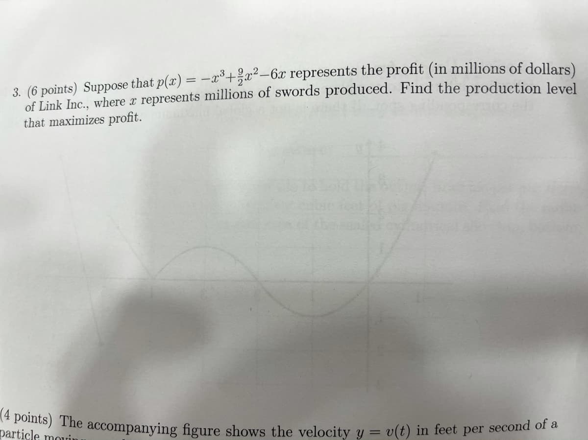 3. (6 points) Suppose that p(x') = –x°+žx²-6x represents the profit (in millions of dollars)
of Link Inc., where a represents millions of swords produced. Find the production level
that maximizes profit.
Dertiel The accompanying figure shows the velocity y = v(t) in feet per second of a
particle mouin
