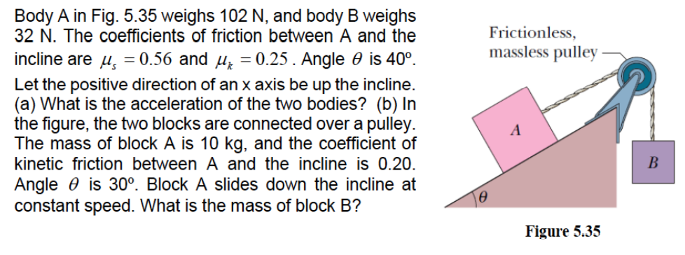 Body A in Fig. 5.35 weighs 102 N, and body B weighs
32 N. The coefficients of friction between A and the
Frictionless,
incline are u, = 0.56 and µz = 0.25. Angle 0 is 40°.
massless pulley
Let the positive direction of an x axis be up the incline.
(a) What is the acceleration of the two bodies? (b) In
the figure, the two blocks are connected over a pulley.
The mass of block A is 10 kg, and the coefficient of
kinetic friction between A and the incline is 0.20.
A
В
Angle 0 is 30°. Block A slides down the incline at
constant speed. What is the mass of block B?
Figure 5.35
