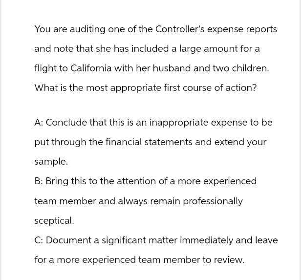 You are auditing one of the Controller's expense reports
and note that she has included a large amount for a
flight to California with her husband and two children.
What is the most appropriate first course of action?
A: Conclude that this is an inappropriate expense to be
put through the financial statements and extend your
sample.
B: Bring this to the attention of a more experienced
team member and always remain professionally
sceptical.
C: Document a significant matter immediately and leave
for a more experienced team member to review.