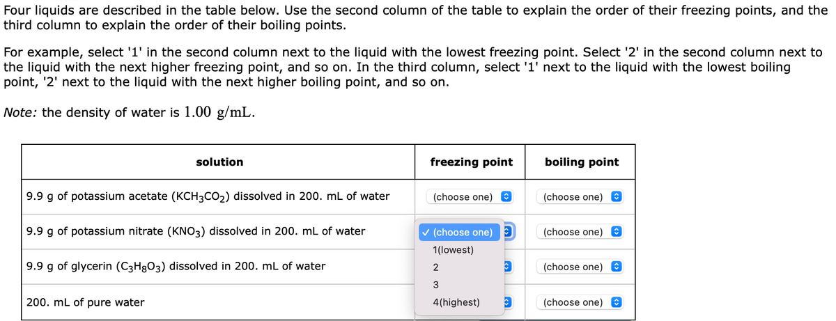 Four liquids are described in the table below. Use the second column of the table to explain the order of their freezing points, and the
third column to explain the order of their boiling points.
For example, select '1' in the second column next to the liquid with the lowest freezing point. Select '2' in the second column next to
the liquid with the next higher freezing point, and so on. In the third column, select '1' next to the liquid with the lowest boiling
point, '2' next to the liquid with the next higher boiling point, and so on.
Note: the density of water is 1.00 g/mL.
solution
9.9 g of potassium acetate (KCH3CO₂) dissolved in 200. mL of water
9.9 g of potassium nitrate (KNO3) dissolved in 200. mL of water
9.9 g of glycerin (C3H8O3) dissolved in 200. mL of water
200. mL of pure water
freezing point
(choose one)
✓ (choose one)
1(lowest)
2
3
4(highest)
C
C
boiling point
(choose one) Ⓒ
(choose one)
(choose one)
(choose one)