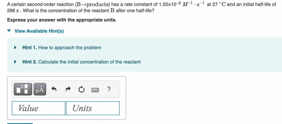 -1
A certain second-order reaction (B→products) has a rate constant of 1.50×10-3 M-¹.s-¹ at 27 °C and an initial half-life of
S
296 s. What is the concentration of the reactant B after one half-life?
Express your answer with the appropriate units.
View Available Hint(s)
Hint 1. How to approach the problem
Hint 2. Calculate the initial concentration of the reactant
HÅ
Value
Units
?