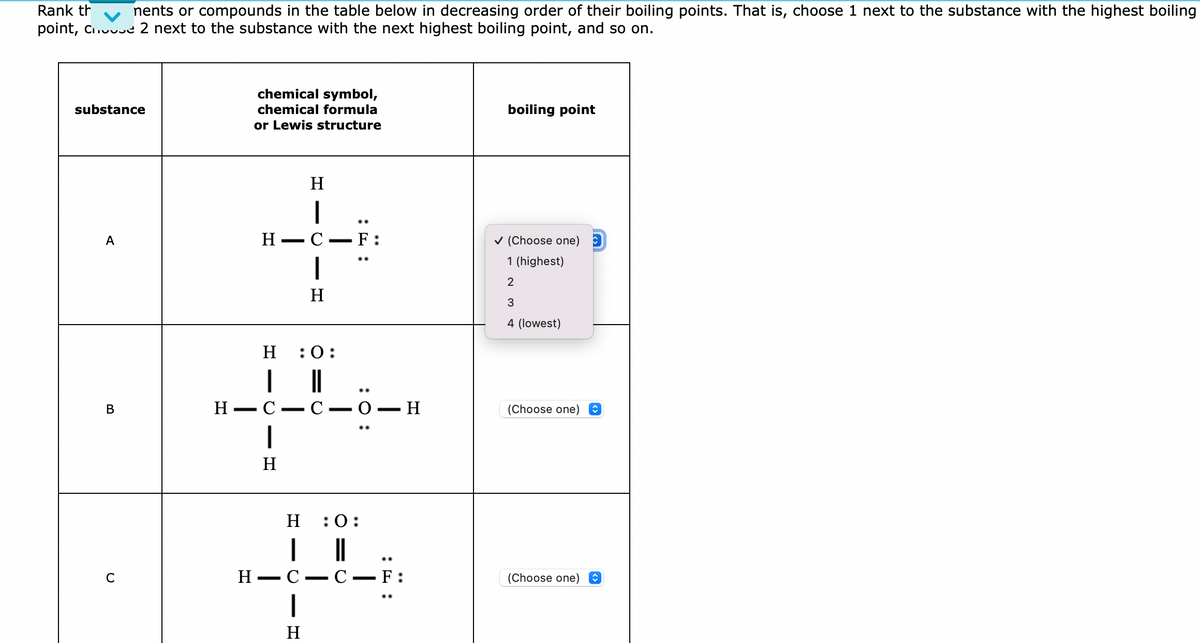 Rank th
nents or compounds in the table below in decreasing order of their boiling points. That is, choose 1 next to the substance with the highest boiling
point, Che 2 next to the substance with the next highest boiling point, and so on.
substance
A
B
C
chemical symbol,
chemical formula
or Lewis structure
H
IC
H-C-F:
I
H
H
H :0:
I
||
H-C C -O-H
: 0:
H
:0:
49
H
C F:
H
..
boiling point
✓ (Choose one)
1 (highest)
2
3
4 (lowest)
(Choose one)
(Choose one)
ŵ
↑