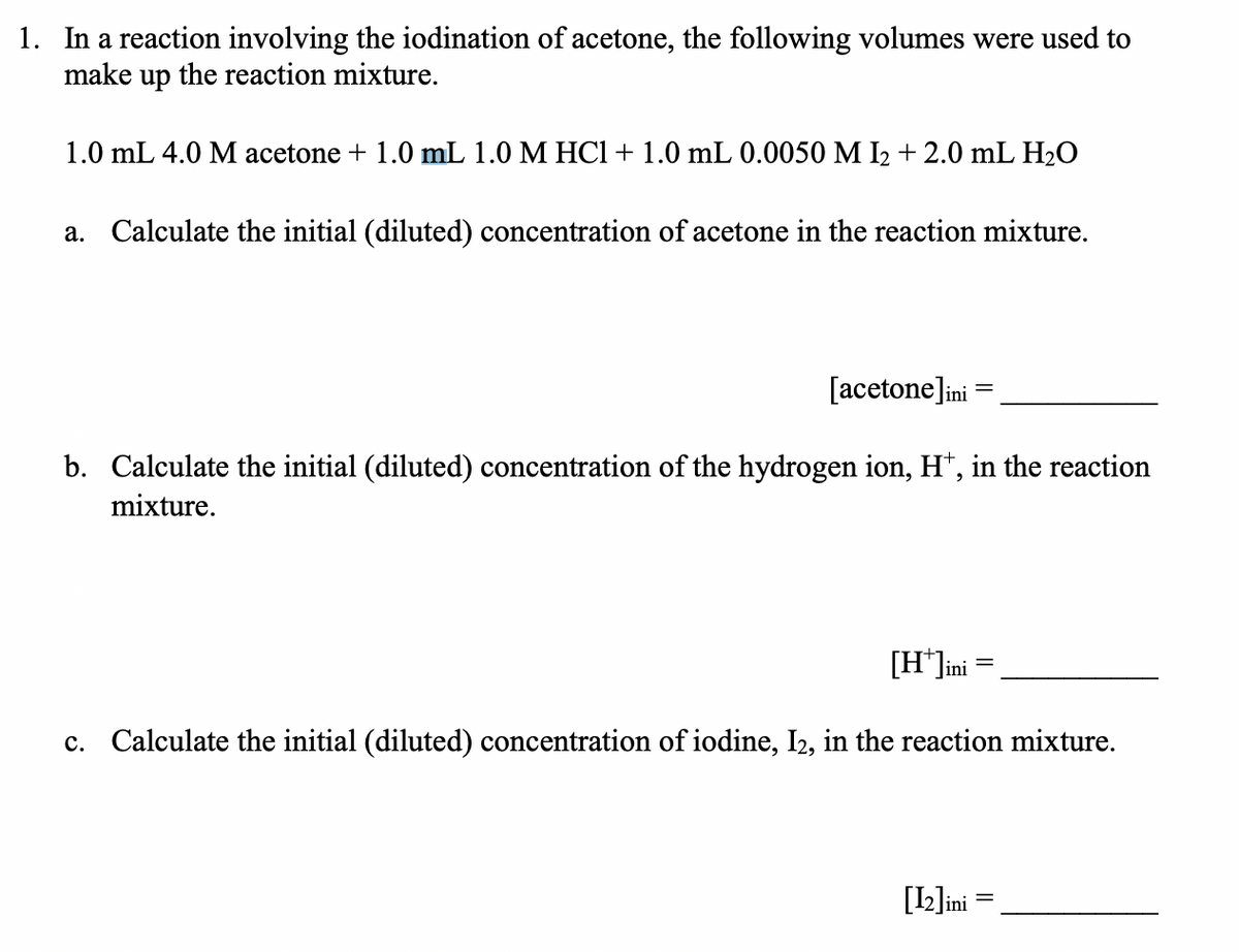 1. In a reaction involving the iodination of acetone, the following volumes were used to
make up the reaction mixture.
1.0 mL 4.0 M acetone + 1.0 mL 1.0 M HCl + 1.0 mL 0.0050 M I₂ + 2.0 mL H₂O
a. Calculate the initial (diluted) concentration of acetone in the reaction mixture.
[acetone]ini =
=
b. Calculate the initial (diluted) concentration of the hydrogen ion, H+, in the reaction
mixture.
[H*]ini
c. Calculate the initial (diluted) concentration of iodine, I2, in the reaction mixture.
[12]ini =
=