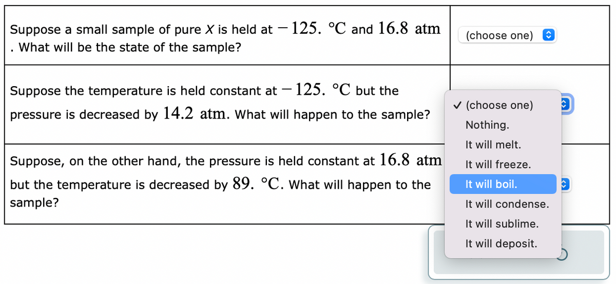 Suppose a small sample of pure X is held at - 125. °C and 16.8 atm
What will be the state of the sample?
Suppose the temperature is held constant at 125. °C but the
pressure is decreased by 14.2 atm. What will happen to the sample?
-
Suppose, on the other hand, the pressure is held constant at 16.8 atm
but the temperature is decreased by 89. °C. What will happen to the
sample?
(choose one)
✓ (choose one)
Nothing.
It will melt.
It will freeze.
It will boil.
It will condense.
It will sublime.
It will deposit.
C
o