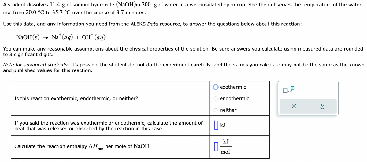 A student dissolves 11.4 g of sodium hydroxide (NaOH)in 200. g of water in a well-insulated open cup. She then observes the temperature of the water
rise from 20.0 °C to 35.7 °C over the course of 3.7 minutes.
Use this data, and any information you need from the ALEKS Data resource, to answer the questions below about this reaction:
NaOH (s)
Na(aq) + OH (aq)
You can make any reasonable assumptions about the physical properties of the solution. Be sure answers you calculate using measured data are rounded
to 3 significant digits.
Note for advanced students: it's possible the student did not do the experiment carefully, and the values you calculate may not be the same as the known
and published values for this reaction.
Is this reaction exothermic, endothermic, or neither?
If you said the reaction was exothermic or endothermic, calculate the amount of
heat that was released or absorbed by the reaction in this case.
Calculate the reaction enthalpy ΔΗ per mole of NaOH.
rxn
exothermic
endothermic
neither
KJ
kJ
mol
x10
X
Ś