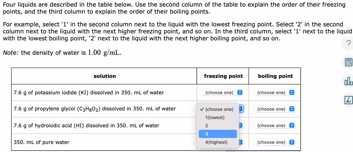 Four liquids are described in the table below. Use the second column of the table to explain the order of their freezing
points, and the third column to explain the order of their boiling points.
For example, select '1' in the second column next to the liquid with the lowest freezing point. Select '2' in the second
column next to the liquid with the next higher freezing point, and so on. In the third column, select '1' next to the liquid
with the lowest boiling point, '2' next to the liquid with the next higher boiling point, and so on.
?
Note: the density of water is 1.00 g/mL.
solution
7.6 g of potassium iodide (KI) dissolved in 350. mL of water
7.6 g of propylene glycol (C3H8O₂) dissolved in 350. mL of water
7.6 g of hydroiodic acid (HI) dissolved in 350. mL of water
350. mL of pure water
freezing point
(choose one) î
✓ (choose one)
1(lowest)
2
3
4(highest)
boiling point
(choose one)
(choose one)
(choose one)
(choose one) O
000
18
Ar