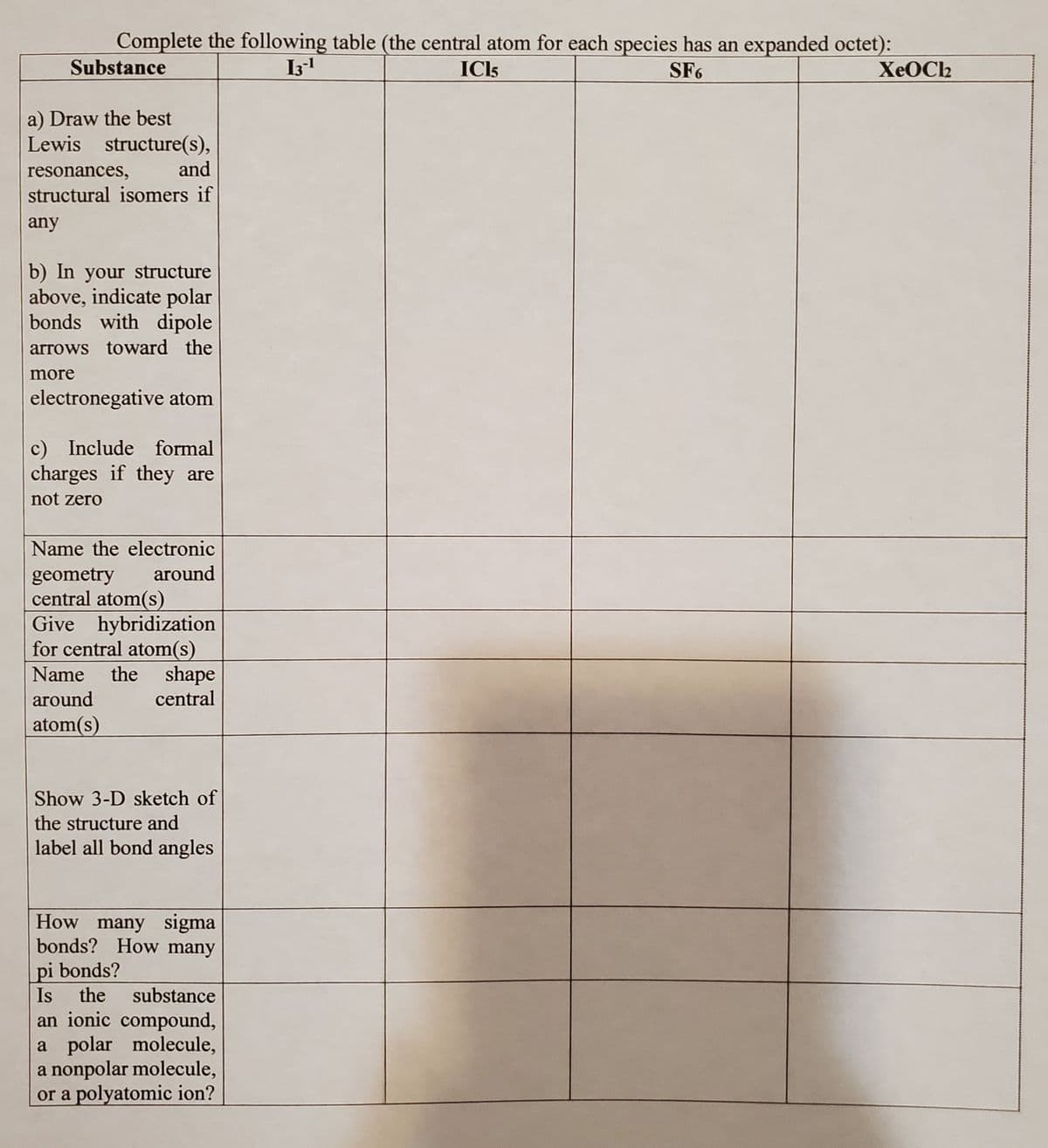 Complete the following table (the central atom for each species has an expanded octet):
ICl5
SF6
13-¹
Substance
a) Draw the best
Lewis structure(s),
resonances,
and
structural isomers if
any
b) In your structure
above, indicate polar
bonds with dipole
arrows toward the
more
electronegative atom
c) Include formal
charges if they are
not zero
Name the electronic
around
geometry
central atom(s)
Give hybridization
for central atom(s)
Name the shape
around
central
atom(s)
Show 3-D sketch of
the structure and
label all bond angles
How many sigma
bonds? How many
pi bonds?
Is the substance
an ionic compound,
a polar molecule,
a nonpolar molecule,
or a polyatomic ion?
XeOCI₂