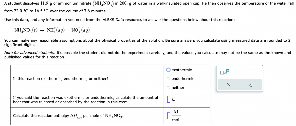 A student dissolves 11.9 g of ammonium nitrate (NH4NO3) in 200. g of water in a well-insulated open cup. He then observes the temperature of the water fall
from 22.0 °C to 16.5 °C over the course of 7.6 minutes.
Use this data, and any information you need from the ALEKS Data resource, to answer the questions below about this reaction:
NH4NO3 (s)
NH(aq) + NO3 (aq)
You can make any reasonable assumptions about the physical properties of the solution. Be sure answers you calculate using measured data are rounded to 2
significant digits.
Note for advanced students: it's possible the student did not do the experiment carefully, and the values you calculate may not be the same as the known and
published values for this reaction.
Is this reaction exothermic, endothermic, or neither?
If you said the reaction was exothermic or endothermic, calculate the amount of
heat that was released or absorbed by the reaction in this case.
Calculate the reaction enthalpy ΔΗ, per mole of NH4NO3.
rxn
0
exothermic
endothermic
neither
kJ
kJ
mol
x10
X
5