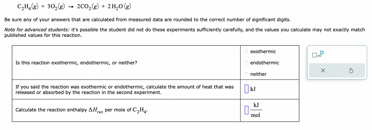 C₂H₂(g) + 30₂(g) 2CO₂(g) + 2H₂O (g)
Be sure any of your answers that are calculated from measured data are rounded to the correct number of significant digits.
Note for advanced students: it's possible the student did not do these experiments sufficiently carefully, and the values you calculate may not exactly match
published values for this reaction.
Is this reaction exothermic, endothermic, or neither?
If you said the reaction was exothermic or endothermic, calculate the amount of heat that was
released or absorbed by the reaction in the second experiment.
Calculate the reaction enthalpy ΔΗ per mole of C₂H4.
rxn
OOO
exothermic
endothermic
neither
KJ
kJ
mol
x10
×