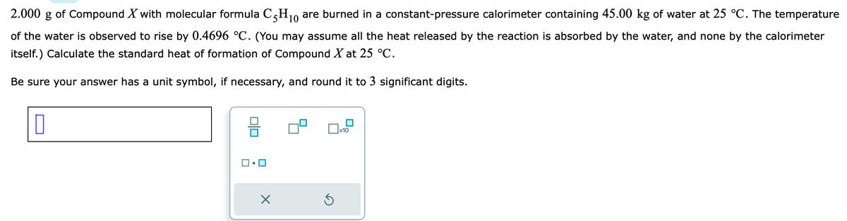 2.000 g of Compound X with molecular formula C5H₁0 are burned in a constant-pressure calorimeter containing 45.00 kg of water at 25 °C. The temperature
10
of the water is observed to rise by 0.4696 °C. (You may assume all the heat released by the reaction is absorbed by the water, and none by the calorimeter
itself.) Calculate the standard heat of formation of Compound X at 25 °C.
Be sure your answer has a unit symbol, if necessary, and round it to 3 significant digits.
0
00
X
Ś
x10