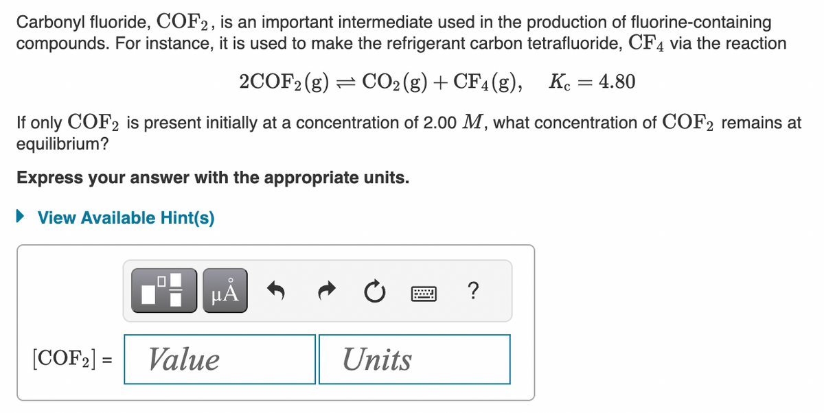 Carbonyl fluoride, COF2, is an important intermediate used in the production of fluorine-containing
compounds. For instance, it is used to make the refrigerant carbon tetrafluoride, CF4 via the reaction
2COF2 (g) CO2(g) + CF4 (g), Kc = 4.80
If only COF2 is present initially at a concentration of 2.00 M, what concentration of COF2 remains at
equilibrium?
Express your answer with the appropriate units.
► View Available Hint(s)
[COF₂] =
µA
Value
Units
?