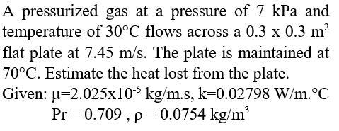 A pressurized gas at a pressure of 7 kPa and
temperature of 30°C flows across a 0.3 x 0.3 m²
flat plate at 7.45 m/s. The plate is maintained at
70°C. Estimate the heat lost from the plate.
Given: µ=2.025x10$ kg/m,s, k=0.02798 W/m.°C
Pr = 0.709 , p= 0.0754 kg/m
