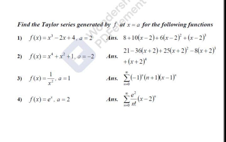 Weadersh
Ans. 8+10(x- 2)+ 6(x- 2) + (x-2)'
Find the Taylor series generated
1) f(x) = x' - 2x+ 4, a = 2
x= a for the following functions
2) f(x) = x* +x² +1, a = -2
PRement
21-36(x+2)+25(x+2)-8(x+2)
Ans.
+(x+2)*
3) f(x) =
1
=1
Ans. E(-1)"(n+1)(r – 1)"
4) f(x) = e", a = 2
Ans.
(x-2)"
n!
