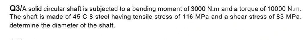 Q3/A solid circular shaft is subjected to a bending moment of 3000 N.m and a torque of 10000 N.m.
The shaft is made of 45 C 8 steel having tensile stress of 116 MPa and a shear stress of 83 MPa.
determine the diameter of the shaft.
