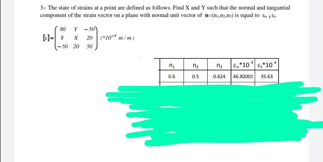 3= The state of strains at a point are defined as follows. Find X and Y such that the normal and tangantial
component of the strain vector on a plane with normal unit vector of n=(n,n2,n3) is equal to En Et.
80
Y-50
--
[ε] = Y
X
20 (*10 m/m)
-50 20
50
4
n₁
n₂
n3
En *10
&*10
0.6
0.5
0.624
46.82001 35.63