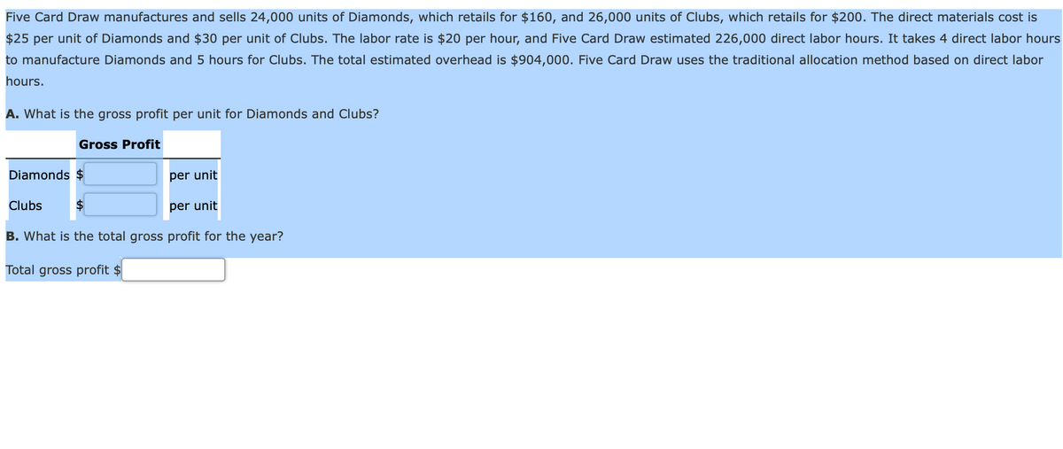 Five Card Draw manufactures and sells 24,000 units of Diamonds, which retails for $160, and 26,000 units of Clubs, which retails for $200. The direct materials cost is
$25 per unit of Diamonds and $30 per unit of Clubs. The labor rate is $20 per hour, and Five Card Draw estimated 226,000 direct labor hours. It takes 4 direct labor hours
to manufacture Diamonds and 5 hours for Clubs. The total estimated overhead is $904,000. Five Card Draw uses the traditional allocation method based on direct labor
hours.
A. What is the gross profit per unit for Diamonds and Clubs?
Gross Profit
Diamonds $
per unit
Clubs
per unit
В.
is the total gross profit
the year?
Total gross profit $
