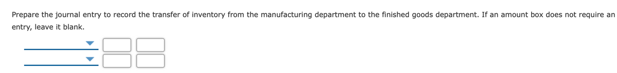 Prepare the journal entry to record the transfer of inventory from the manufacturing department to the finished goods department. If an amount box does not require an
entry, leave it blank.
