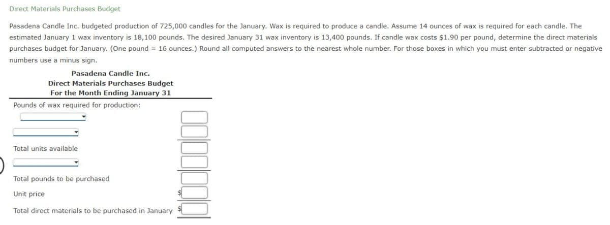 Direct Materials Purchases Budget
Pasadena Candle Inc. budgeted production of 725,000 candles for the January. Wax is required to produce a candle. Assume 14 ounces of wax is required for each candle. The
estimated January 1 wax inventory is 18,100 pounds. The desired January 31 wax inventory is 13,400 pounds. If candle wax costs $1.90 per pound, determine the direct materials
purchases budget for January. (One pound = 16 ounces.) Round all computed answers to the nearest whole number. For those boxes in which you must enter subtracted or negative
numbers use a minus sign.
Pasadena Candle Inc.
Direct Materials Purchases Budget
For the Month Ending January 31
Pounds of wax required for production:
Total units available
Total pounds to be purchased
Unit price
Total direct materials to be purchased in January