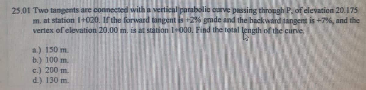 25.01 Two tangents are connected with a vertical parabolic curve passing through P, of elevation 20.175
m. at station 1+020. If the forward tangent is +2% grade and the backward tangent is +7%, and the
vertex of elevation 20.00 m. is at station 1+000. Find the total length of the curve.
a.) 150 m.
b.) 100 m.
c.) 200 m.
d.) 130 m.