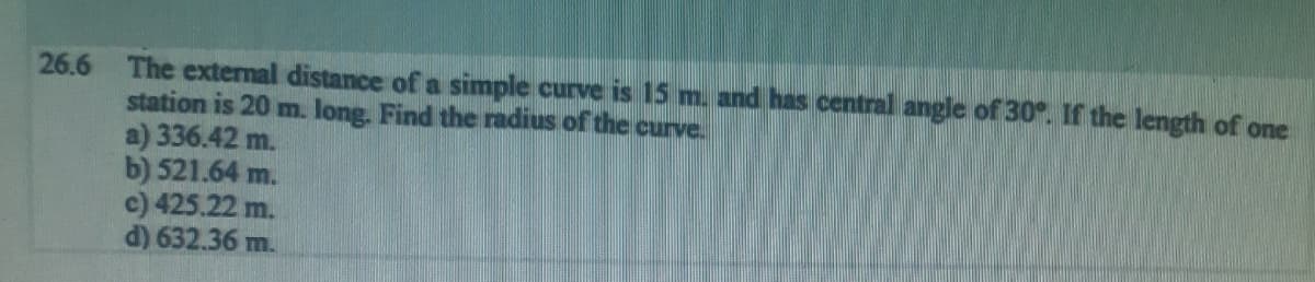 26.6 The external distance of a simple curve is 15 m. and has central angle of 30°. If the length of one
station is 20 m. long. Find the radius of the curve.
a) 336.42 m.
b) 521.64 m.
c) 425.22 m.
d) 632.36 m.