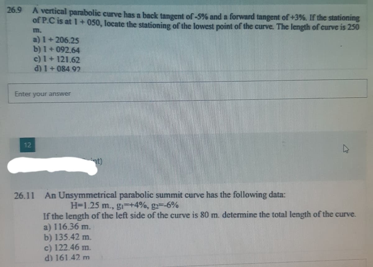 26.9 A vertical parabolic curve has a back tangent of -5% and a forward tangent of +3%. If the stationing
of P.C is at 1+050, locate the stationing of the lowest point of the curve. The length of curve is 250
m.
a) 1+206.25
b) 1+092.64
c) 1 + 121.62
d) 1+084.92
Enter your answer
12
ant)
26.11 An Unsymmetrical parabolic summit curve has the following data:
H-1.25 m., g +4%, g2=-6%
If the length of the left side of the curve is 80 m. determine the total length of the curve.
a) 116.36 m.
b) 135.42 m.
c) 122.46 m.
d) 161.42 m