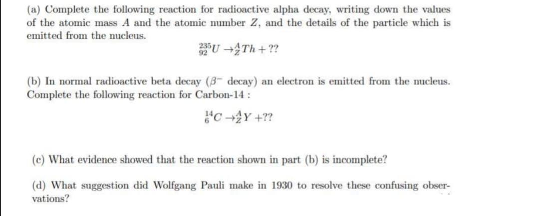 (a) Complete the following reaction for radioactive alpha decay, writing down the values
of the atomic mass A and the atomic number Z, and the details of the particle which is
emitted from the nucleus.
235U-Th+??
(b) In normal radioactive beta decay (3- decay) an electron is emitted from the nucleus.
Complete the following reaction for Carbon-14:
}C+2Y+??
(c) What evidence showed that the reaction shown in part (b) is incomplete?
(d) What suggestion did Wolfgang Pauli make in 1930 to resolve these confusing obser-
vations?