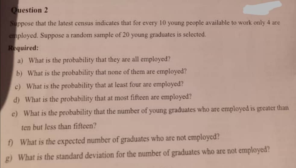 Question 2
Suppose that the latest census indicates that for every 10 young people available to work only 4 are
employed. Suppose a random sample of 20 young graduates is selected.
Required:
a) What is the probability that they are all employed?
b) What is the probability that none of them are employed?
c) What is the probability that at least four are employed?
d) What is the probability that at most fifteen are employed?
e) What is the probability that the number of young graduates who are employed is greater than
ten but less than fifteen?
) What is the expected number of graduates who are not employed?
g) What is the standard deviation for the number of graduates who are not employed?
