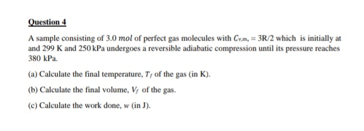 Question 4
A sample consisting of 3.0 mol of perfect gas molecules with Cv.m, = 3R/2 which is initially at
and 299 K and 250 kPa undergoes a reversible adiabatic compression until its pressure reaches
380 kPa.
(a) Calculate the final temperature, T, of the gas (in K).
(b) Calculate the final volume, V, of the gas.
(c) Calculate the work done, w (in J).