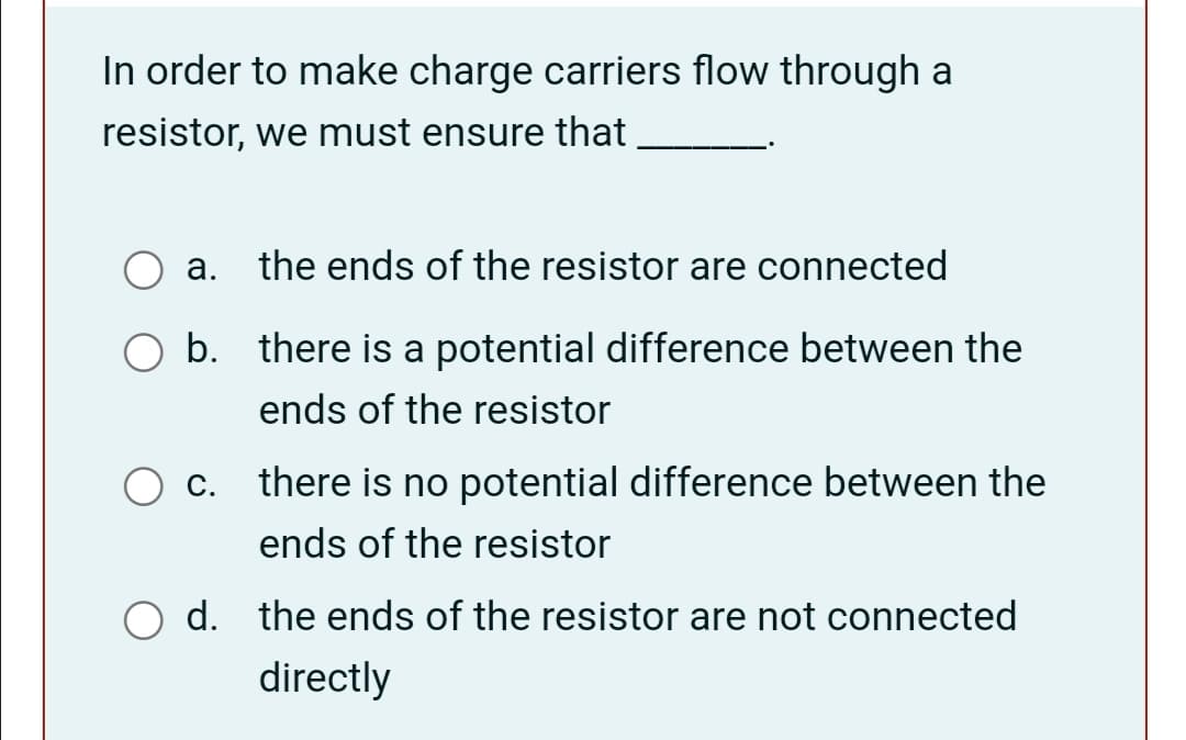 In order to make charge carriers flow through a
resistor, we must ensure that
а.
the ends of the resistor are connected
b. there is a potential difference between the
ends of the resistor
c. there is no potential difference between the
ends of the resistor
d. the ends of the resistor are not connected
directly
