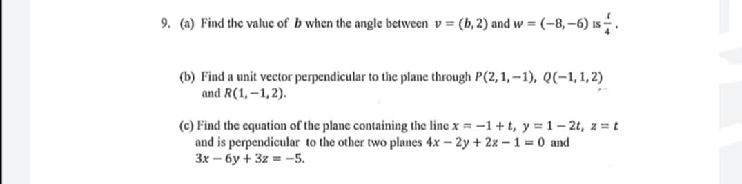 9. (a) Find the value of b when the angle between v= (b, 2) and w =
(-8, –6) is .
(b) Find a unit vector perpendicular to the plane through P(2, 1, –1), Q(-1,1,2)
and R(1,–1,2).
(c) Find the equation of the plane containing the line x = -1+t, y = 1- 2t, z = t
and is perpendicular to the other two planes 4x - 2y + 2z – 1 = 0 and
3x – 6y + 3z = -5.
