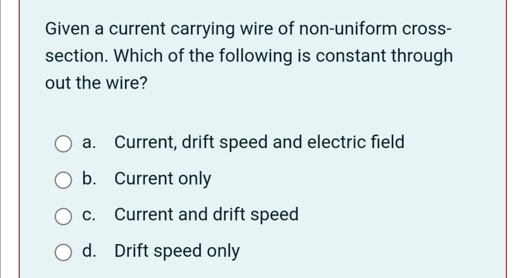 Given a current carrying wire of non-uniform cross-
section. Which of the following is constant through
out the wire?
а.
Current, drift speed and electric field
b. Current only
С.
Current and drift speed
O d. Drift speed only
