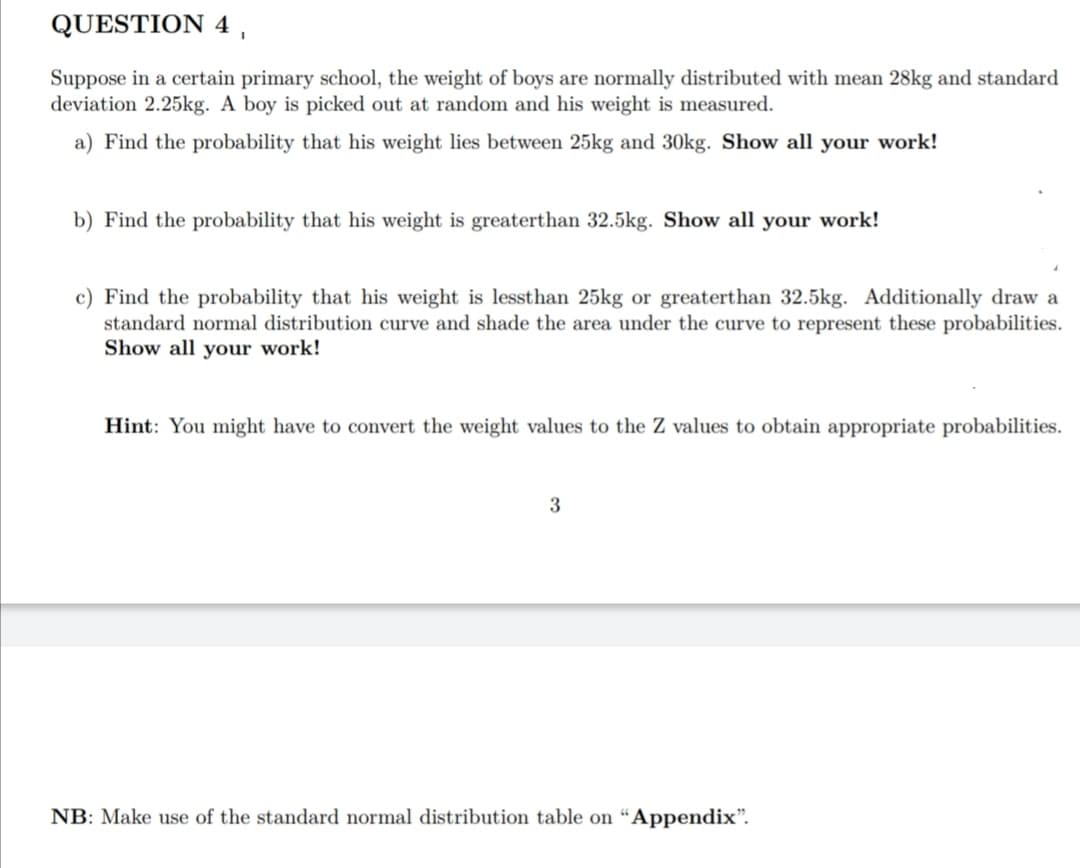 QUESTION 4,
Suppose in a certain primary school, the weight of boys are normally distributed with mean 28kg and standard
deviation 2.25kg. A boy is picked out at random and his weight is measured.
a) Find the probability that his weight lies between 25kg and 30kg. Show all your work!
b) Find the probability that his weight is greaterthan 32.5kg. Show all your work!
c) Find the probability that his weight is lessthan 25kg or greaterthan 32.5kg. Additionally draw a
standard normal distribution curve and shade the area under the curve to represent these probabilities.
Show all your work!
Hint: You might have to convert the weight values to the Z values to obtain appropriate probabilities.
NB: Make use of the standard normal distribution table on “Appendix".
