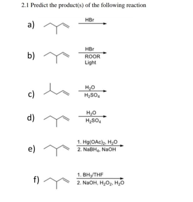 2.1 Predict the product(s) of the following reaction
HBr
a)
HBr
b)
ROOR
Light
c)
H20
H2SO.
d)
H2O
H2SO,
1. Hg(OAc)2, H20
e)
2. NABH4, NaOH
1. BH/THF
f)
2. NaOH, H,0z. H,о
