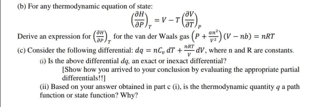 (b) For any thermodynamic equation of state:
не
= V –T
ƏT
P
an²
Derive an expression for () for the van der Waals gas (P + ) (V – nb) = nRT
-
y2
(c) Consider the following differential: dą = nC, dT +
nRT
·dV , where n and R are constants.
V
(i) Is the above differential dą, an exact or inexact differential?
[Show how you arrived to your conclusion by evaluating the appropriate partial
differentials!!]
(ii) Based on your answer obtained in part c (i), is the thermodynamic quantity q a path
function or state function? Why?
