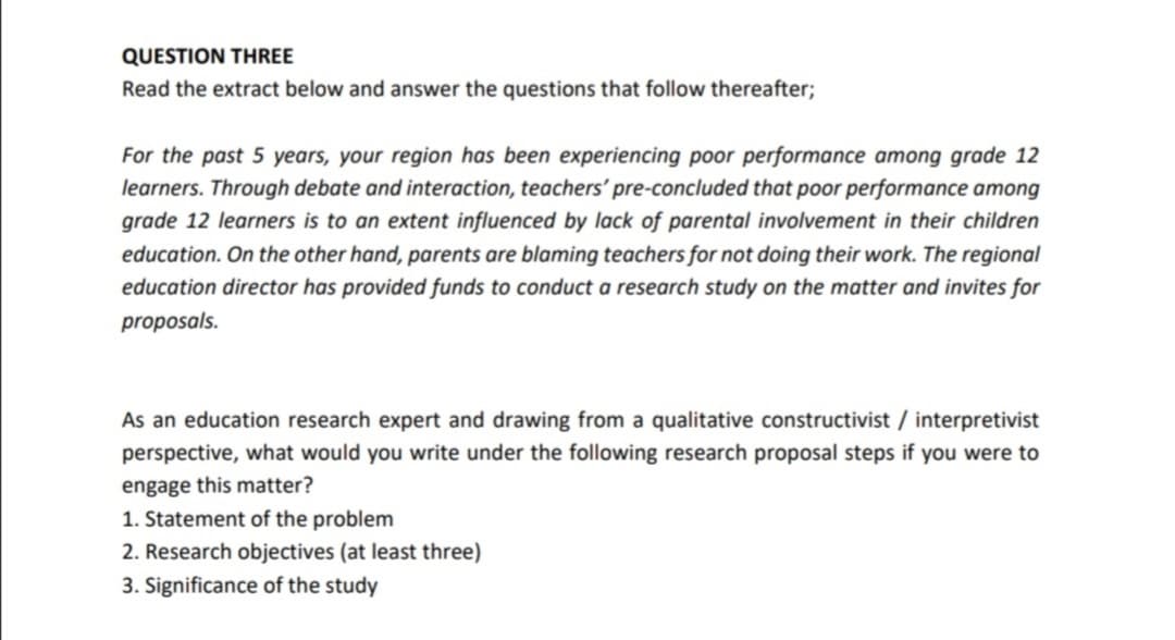 QUESTION THREE
Read the extract below and answer the questions that follow thereafter;
For the past 5 years, your region has been experiencing poor performance among grade 12
learners. Through debate and interaction, teachers' pre-concluded that poor performance among
grade 12 learners is to an extent influenced by lack of parental involvement in their children
education. On the other hand, parents are blaming teachers for not doing their work. The regional
education director has provided funds to conduct a research study on the matter and invites for
proposals.
As an education research expert and drawing from a qualitative constructivist / interpretivist
perspective, what would you write under the following research proposal steps if you were to
engage this matter?
1. Statement of the problem
2. Research objectives (at least three)
3. Significance of the study
