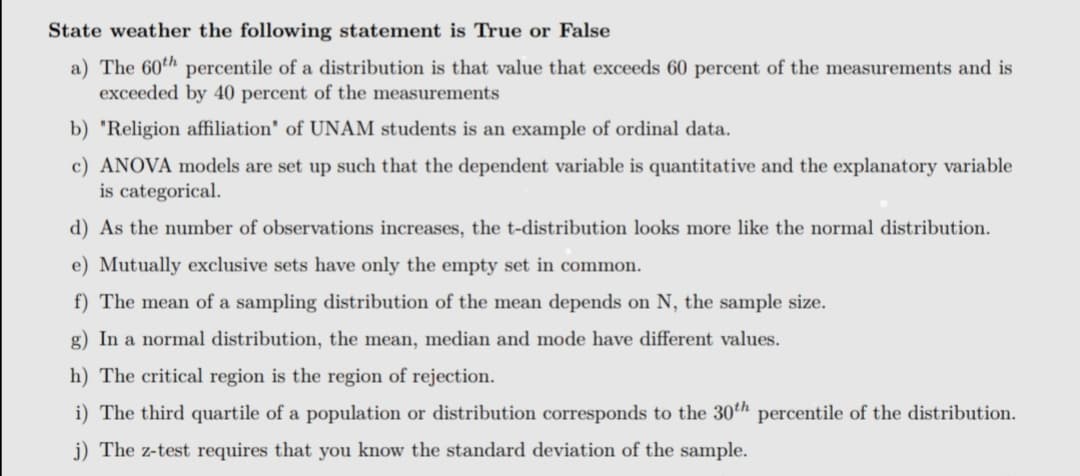 State weather the following statement is True or False
a) The 60th percentile of a distribution is that value that exceeds 60 percent of the measurements and is
exceeded by 40 percent of the measurements
b) 'Religion affiliation' of UNAM students is an example of ordinal data.
c) ANOVA models are set up such that the dependent variable is quantitative and the explanatory variable
is categorical.
d) As the number of observations increases, the t-distribution looks more like the normal distribution.
e) Mutually exclusive sets have only the empty set in common.
f) The mean of a sampling distribution of the mean depends on N, the sample size.
g) In a normal distribution, the mean, median and mode have different values.
h) The critical region is the region of rejection.
i) The third quartile of a population or distribution corresponds to the 30th percentile of the distribution.
j) The z-test requires that you know the standard deviation of the sample.
