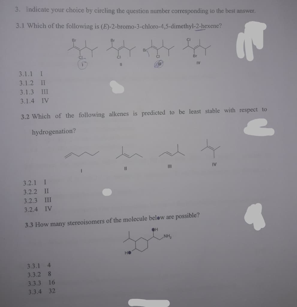 3. Indicate your choice by circling the question number corresponding to the best answer.
3.1 Which of the following is (E)-2-bromo-3-chloro-4,5-dimethyl-2-hexene?
Br
Br
CI
Br
II
IV
3.1.1 I
3.1.2 II
3.1.3 III
3.1.4 IV
3.2 Which of the following alkenes is predicted to be least stable with respect to
hydrogenation?
II
II
IV
3.2.1 I
3.2.2 II
3.2.3 III
3.2.4
IV
3.3 How many stereoisomers of the molecule below are possible?
NH2
не
3.3.1
4.
3.3.2 8
3.3.3 16
3.3.4 32
