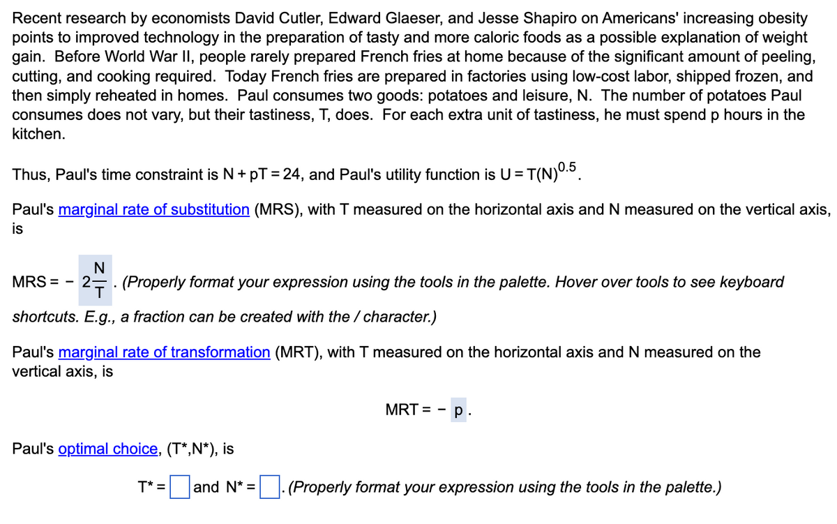 Recent research by economists David Cutler, Edward Glaeser, and Jesse Shapiro on Americans' increasing obesity
points to improved technology in the preparation of tasty and more caloric foods as a possible explanation of weight
gain. Before World War II, people rarely prepared French fries at home because of the significant amount of peeling,
cutting, and cooking required. Today French fries are prepared in factories using low-cost labor, shipped frozen, and
then simply reheated in homes. Paul consumes two goods: potatoes and leisure, N. The number of potatoes Paul
consumes does not vary, but their tastiness, T, does. For each extra unit of tastiness, he must spend p hours in the
kitchen.
Thus, Paul's time constraint is N+pT = 24, and Paul's utility function is U =
Paul's marginal rate of substitution (MRS), with T measured on the horizontal axis and N measured on the vertical axis,
is
N
MRS = 2. (Properly format your expression using the tools in the palette. Hover over tools to see keyboard
shortcuts. E.g., a fraction can be created with the / character.)
Paul's marginal rate of transformation (MRT), with T measured on the horizontal axis and N measured on the
vertical axis, is
Paul's optimal choice, (T*,N*), is
= T(N) ⁰.5
T* =
and N* =
MRT = p.
. (Properly format your expression using the tools in the palette.)