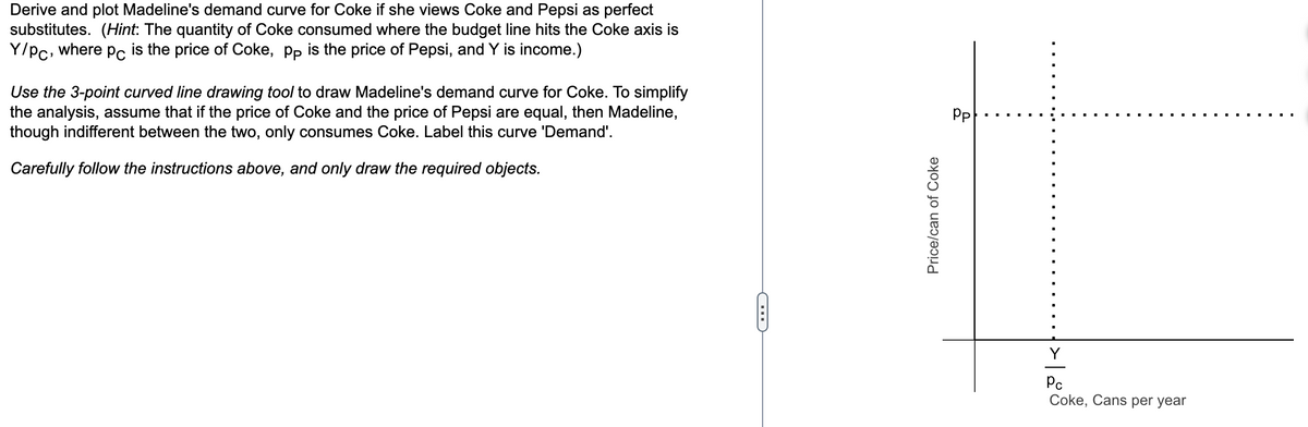 Derive and plot Madeline's demand curve for Coke if she views Coke and Pepsi as perfect
substitutes. (Hint: The quantity of Coke consumed where the budget line hits the Coke axis is
Y/Pc, where pc is the price of Coke, pp is the price of Pepsi, and Y is income.)
Use the 3-point curved line drawing tool to draw Madeline's demand curve for Coke. To simplify
the analysis, assume that if the price of Coke and the price of Pepsi are equal, then Madeline,
though indifferent between the two, only consumes Coke. Label this curve 'Demand'.
Carefully follow the instructions above, and only draw the required objects.
C
Price/can of Coke
Pp
Y
Pc
Coke, Cans per year