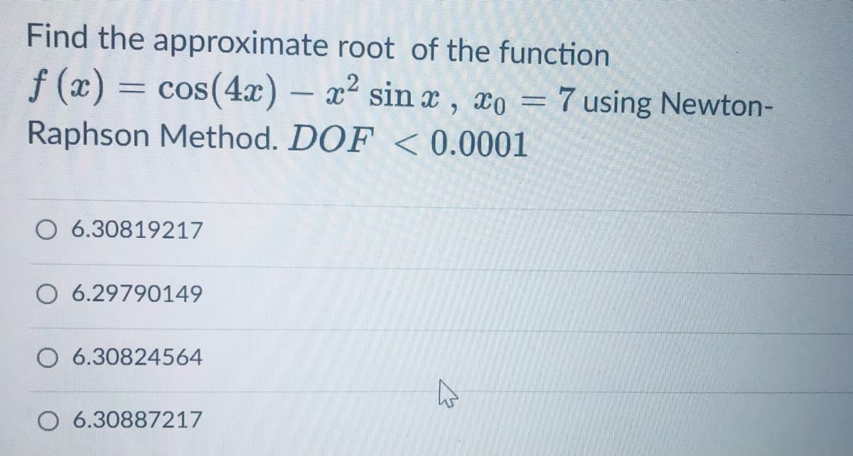 Find the approximate root of the function
f (x) = cos(4x) – x² sin x, xo = 7 using Newton-
Raphson Method. DOF <0.0001
O 6.30819217
O 6.29790149
O 6.30824564
O 6.30887217
