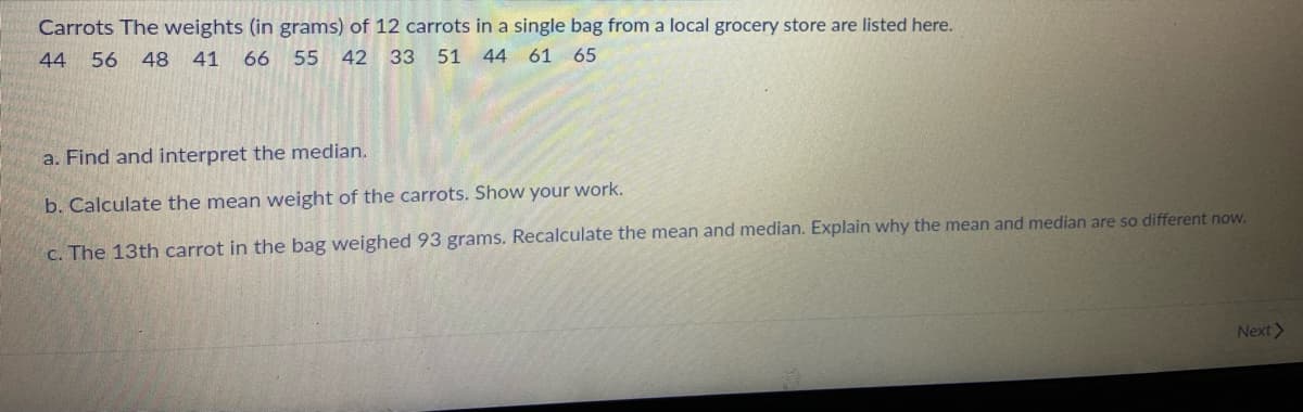 Carrots The weights (in grams) of 12 carrots in a single bag from a local grocery store are listed here.
44
56 48 41 66 55
42 33 51 44 61 65
a. Find and interpret the median.
b. Calculate the mean weight of the carrots. Show your work.
c. The 13th carrot in the bag weighed 93 grams. Recalculate the mean and median. Explain why the mean and median are so different now.
Next>
