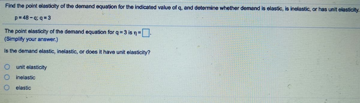 Find the point elasticity of the demand equation for the indicated value of q, and determine whether demand is elastic, is inelastic, or has unit elasticity.
p=48-q;q=3
The point elasticity of the demand equation for q=3 is n=
(Simplify your answer.)
Is the demand elastic, inelastic, or does it have unit elasticity?
O unit elasticity
inelastic
elastic