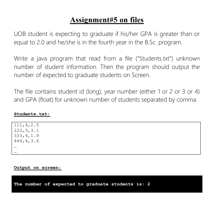 Assignment #5 on files
UOB student is expecting to graduate if his/her GPA is greater than or
equal to 2.0 and he/she is in the fourth year in the B.Sc. program.
Write a java program that read from a file ("Students.txt") unknown
number of student information. Then the program should output the
number of expected to graduate students on Screen.
The file contains student id (long), year number (either 1 or 2 or 3 or 4)
and GPA (float) for unknown number of students separated by comma.
Students.txt:
111, 4,2.5
222, 3, 3.1
333,4,1.9
444, 4, 3.6
...
...
Output on screen:
The number of expected to graduate students is: 2