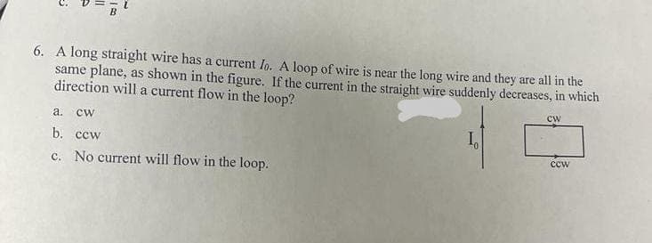 6. A long straight wire has a current Io. A loop of wire is near the long wire and they are all in the
same plane, as shown in the figure. If the current in the straight wire suddenly decreases, in which
direction will a current flow in the loop?
cw
а.
cw
b. ccw
I
ccw
c. No current will flow in the loop.
