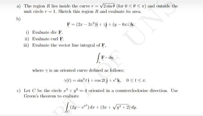 a) The region R lies inside the curve r = v2 sin 0 (for 0 <0 < n) and outside the
unit circle r = 1. Sketch this region R and evaluate its area.
b)
F = (2r – 32*)i + zj + (y – 6rz)k.
UN
i) Evaluate div F.
ii) Evaluate curl F.
iii) Evaluate the vector line integral of F,
F. ds,
where y is an oriented curve defined as follows:
(t) = sin? ti + cos 2f j+ e' k, 0<t<n.
c) Let C be the circle r? + y? = 4 oriented in a counterclockwise direction. Use
%3D
Green's theorem to evaluate
| (2y - ) dr + (3r + Vy' + 2) dy.
