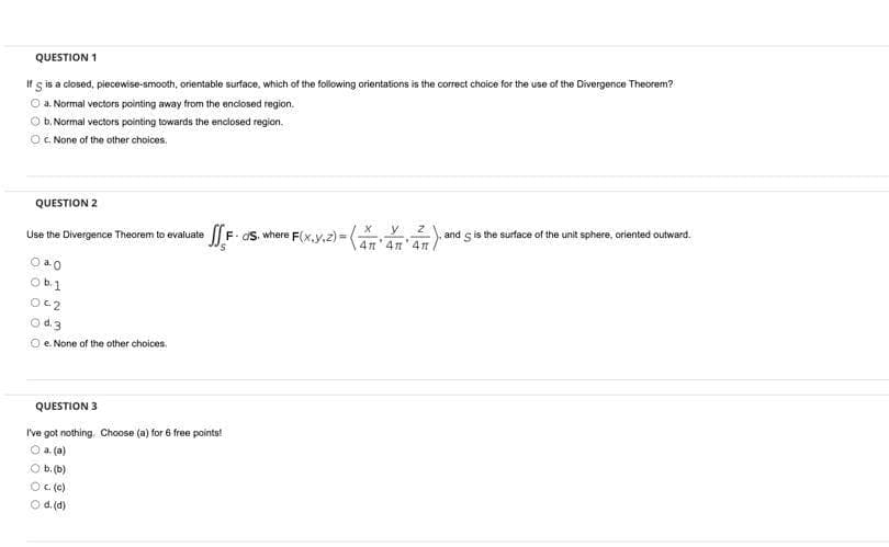 QUESTION 1
If s is a closed, piecewise-smooth, orientable surface, which of the following orientations is the correct choice for the use of the Divergence Theorem?
a. Normal vectors pointing away from the enciosed region.
O b. Normal vectors pointing towards the enclosed region.
O. None of the other choices.
QUESTION 2
F. aS. where F(x,y.z)=
y 2
4n 4n'4n
and s is the surface of the unit sphere, oriented outward.
Use the Divergence Theorem to evaluate
O a0
Ob.1
Oc2
Od3
e. None of the other choices.
QUESTION 3
I've got nothing. Choose (a) for 6 free points!
O a (a)
O b. (b)
Oce)
d. (d)
